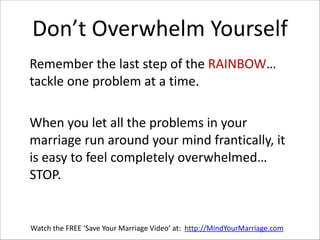 Don’t  Overwhelm  Yourself
   Remember  the  last  step  of  the  RAINBOW…  
tackle  one  problem  at  a  time.    
!

   When  you  let  all  the  problems  in  your  
marriage  run  around  your  mind  frantically,  it  
is  easy  to  feel  completely  overwhelmed…  
STOP.  

Watch  the  FREE  ‘Save  Your  Marriage  Video’  at:    http://MindYourMarriage.com

 
