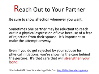Reach  Out  to  Your  Partner
   Be  sure  to  show  affection  whenever  you  want.      
!

   Sometimes  one  partner  may  be  reluctant  to  reach  
out  in  a  physical  expression  of  love  because  of  a  fear  
of  rejection  from  their  spouse.    It’s  important  to  
make  the  attempt  anyway.      
!

          Even  if  you  do  get  rejected  by  your  spouse  for  
physical  initiations,  you’re  showing  the  care  behind  
the  gesture.    It’s  that  care  that  will  strengthen  your  
bond.
Watch  the  FREE  ‘Save  Your  Marriage  Video’  at:    http://MindYourMarriage.com

 