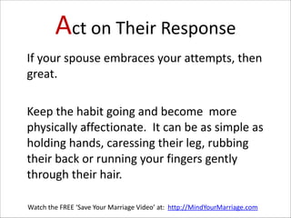Act  on  Their  Response
   If  your  spouse  embraces  your  attempts,  then  
great.      
!

   Keep  the  habit  going  and  become    more  
physically  affectionate.    It  can  be  as  simple  as  
holding  hands,  caressing  their  leg,  rubbing  
their  back  or  running  your  fingers  gently  
through  their  hair.
Watch  the  FREE  ‘Save  Your  Marriage  Video’  at:    http://MindYourMarriage.com

 