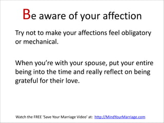 Be  aware  of  your  affection
   Try  not  to  make  your  affections  feel  obligatory  
or  mechanical.      
!

   When  you’re  with  your  spouse,  put  your  entire  
being  into  the  time  and  really  reflect  on  being  
grateful  for  their  love.

Watch  the  FREE  ‘Save  Your  Marriage  Video’  at:    http://MindYourMarriage.com

 