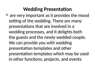 Wedding Presentation
 are very important as it provides the mood
setting of the wedding. There are many
presentations that are involved in a
wedding processes, and it delights both
the guests and the newly wedded couple.
We can provide you with wedding
presentation templates and other
presentation templates which may be used
in other functions, projects, and events
 