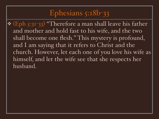 Ephesians 5:18b-33
❖   (Eph 5:31-33) “Therefore a man shall leave his father
    and mother and hold fast to his wife, and the two
    shall become one ﬂesh.” This mystery is profound,
    and I am saying that it refers to Christ and the
    church. However, let each one of you love his wife as
    himself, and let the wife see that she respects her
    husband.
 