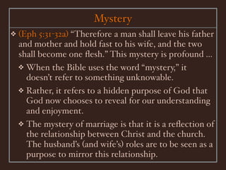 Mystery
❖   (Eph 5:31-32a) “Therefore a man shall leave his father
    and mother and hold fast to his wife, and the two
    shall become one ﬂesh.” This mystery is profound ...
    ❖ When the Bible uses the word “mystery,” it
      doesn’t refer to something unknowable.
    ❖ Rather, it refers to a hidden purpose of God that
      God now chooses to reveal for our understanding
      and enjoyment.
    ❖ The mystery of marriage is that it is a reﬂection of
      the relationship between Christ and the church.
      The husband’s (and wife’s) roles are to be seen as a
      purpose to mirror this relationship.
 