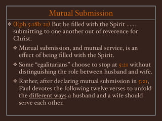 Mutual Submission
❖   (Eph 5:18b-21) But be ﬁlled with the Spirit ......
    submitting to one another out of reverence for
    Christ.
    ❖ Mutual submission, and mutual service, is an
      eﬀect of being ﬁlled with the Spirit.
    ❖ Some “egalitarians” choose to stop at 5:21 without
      distinguishing the role between husband and wife.
    ❖ Rather, after declaring mutual submission in 5:21,
      Paul devotes the following twelve verses to unfold
      the diﬀerent ways a husband and a wife should
      serve each other.
 