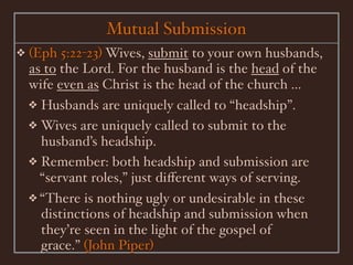 Mutual Submission
❖   (Eph 5:22-23) Wives, submit to your own husbands,
    as to the Lord. For the husband is the head of the
    wife even as Christ is the head of the church ...
    ❖ Husbands are uniquely called to “headship”.
    ❖ Wives are uniquely called to submit to the
      husband’s headship.
    ❖ Remember: both headship and submission are
      “servant roles,” just diﬀerent ways of serving.
    ❖ “There is nothing ugly or undesirable in these
      distinctions of headship and submission when
      they’re seen in the light of the gospel of
      grace.” (John Piper)
 