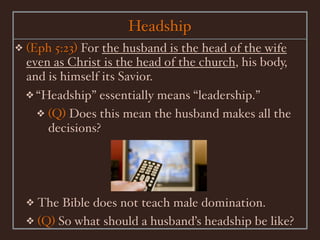 Headship
❖   (Eph 5:23) For the husband is the head of the wife
    even as Christ is the head of the church, his body,
    and is himself its Savior.
    ❖ “Headship” essentially means “leadership.”
      ❖ (Q) Does this mean the husband makes all the
        decisions?




    ❖ The Bible does not teach male domination.
    ❖ (Q) So what should a husband’s headship be like?
 