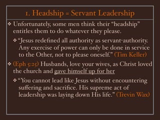 1. Headship = Servant Leadership
❖ Unfortunately, some men think their “headship”
  entitles them to do whatever they please.
  ❖ “Jesus redeﬁned all authority as servant-authority.
    Any exercise of power can only be done in service
    to the Other, not to please oneself.” (Tim Keller)
❖ (Eph 5:25) Husbands, love your wives, as Christ loved
  the church and gave himself up for her
  ❖ “You cannot lead like Jesus without encountering
    suﬀering and sacriﬁce. His supreme act of
    leadership was laying down His life.” (Trevin Wax)
 