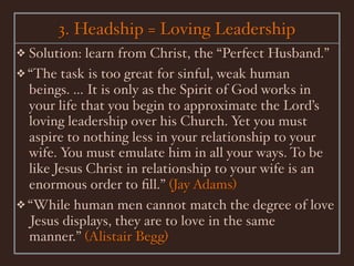 3. Headship = Loving Leadership
❖ Solution: learn from Christ, the “Perfect Husband.”
❖ “The task is too great for sinful, weak human
  beings. ... It is only as the Spirit of God works in
  your life that you begin to approximate the Lord’s
  loving leadership over his Church. Yet you must
  aspire to nothing less in your relationship to your
  wife. You must emulate him in all your ways. To be
  like Jesus Christ in relationship to your wife is an
  enormous order to ﬁll.” (Jay Adams)
❖ “While human men cannot match the degree of love
  Jesus displays, they are to love in the same
  manner.” (Alistair Begg)
 