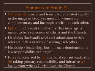 Summary of Study #4
❖ Genesis 1 & 2: male and female were created equally
  in the image of God, yet men and women are
  complementary and incomplete without each other.
❖ Eph 5: God reveals the mystery that marriage is
  meant to be a reﬂection of Christ and the Church.
❖ Headship (husband’s role) and submission (wife’s
  role) are diﬀerent ways of serving each other.
❖ Headship = leadership, but not male domination. It
  is a responsibility, not a right.
❖ It is characterized by (a) sacriﬁcial servant leadership
  (b) taking primary responsibility and initiative (c)
  loving your wife as Christ loves the Church.
 