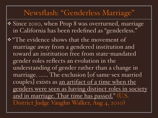 Newsﬂash: “Genderless Marriage”
❖ Since 2010, when Prop 8 was overturned, marriage
  in California has been redeﬁned as “genderless.”
❖ “The evidence shows that the movement of
  marriage away from a gendered institution and
  toward an institution free from state-mandated
  gender roles reﬂects an evolution in the
  understanding of gender rather than a change in
  marriage. ...... The exclusion [of same-sex married
  couples] exists as an artifact of a time when the
  genders were seen as having distinct roles in society
  and in marriage. That time has passed.” (U.S.
  District Judge Vaughn Walker, Aug 4, 2010)
 