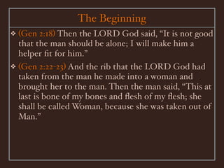 The Beginning
❖ (Gen 2:18) Then the LORD God said, “It is not good
  that the man should be alone; I will make him a
  helper ﬁt for him.”
❖ (Gen 2:22-23) And the rib that the LORD God had
  taken from the man he made into a woman and
  brought her to the man. Then the man said, “This at
  last is bone of my bones and ﬂesh of my ﬂesh; she
  shall be called Woman, because she was taken out of
  Man.”
 