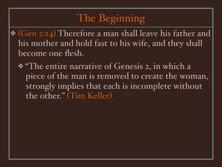 The Beginning
❖   (Gen 2:24) Therefore a man shall leave his father and
    his mother and hold fast to his wife, and they shall
    become one ﬂesh.
    ❖ “The entire narrative of Genesis 2, in which a
      piece of the man is removed to create the woman,
      strongly implies that each is incomplete without
      the other.” (Tim Keller)
 