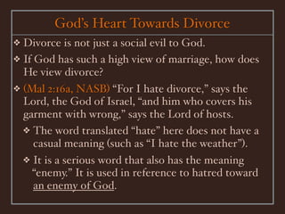 God’s Heart Towards Divorce
❖ Divorce is not just a social evil to God.
❖ If God has such a high view of marriage, how does
  He view divorce?
❖ (Mal 2:16a, NASB) “For I hate divorce,” says the
  Lord, the God of Israel, “and him who covers his
  garment with wrong,” says the Lord of hosts.
  ❖ The word translated “hate” here does not have a
     casual meaning (such as “I hate the weather”).
  ❖ It is a serious word that also has the meaning
    “enemy.” It is used in reference to hatred toward
     an enemy of God.
 