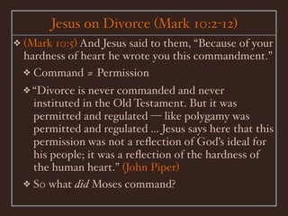 Jesus on Divorce (Mark 10:2-12)
❖   (Mark 10:5) And Jesus said to them, “Because of your
    hardness of heart he wrote you this commandment.”
    ❖ Command ≄ Permission
    ❖ “Divorce  is never commanded and never
      instituted in the Old Testament. But it was
      permitted and regulated — like polygamy was
      permitted and regulated ... Jesus says here that this
      permission was not a reﬂection of God’s ideal for
      his people; it was a reﬂection of the hardness of
      the human heart.” (John Piper)
    ❖ S0 what did Moses command?
 