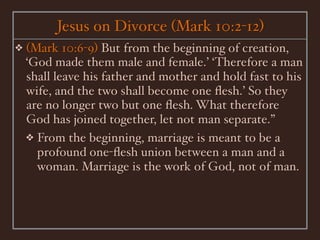 Jesus on Divorce (Mark 10:2-12)
❖   (Mark 10:6-9) But from the beginning of creation,
    ‘God made them male and female.’ ‘Therefore a man
    shall leave his father and mother and hold fast to his
    wife, and the two shall become one ﬂesh.’ So they
    are no longer two but one ﬂesh. What therefore
    God has joined together, let not man separate.”
    ❖ From the beginning, marriage is meant to be a
      profound one-ﬂesh union between a man and a
      woman. Marriage is the work of God, not of man.
 