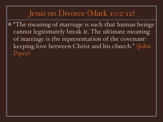 Jesus on Divorce (Mark 10:2-12)
❖ “Themeaning of marriage is such that human beings
 cannot legitimately break it. The ultimate meaning
 of marriage is the representation of the covenant-
 keeping love between Christ and his church.” (John
 Piper)
 