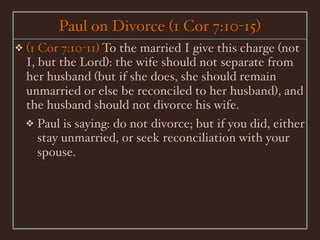 Paul on Divorce (1 Cor 7:10-15)
❖   (1 Cor 7:10-11) To the married I give this charge (not
    I, but the Lord): the wife should not separate from
    her husband (but if she does, she should remain
    unmarried or else be reconciled to her husband), and
    the husband should not divorce his wife.
    ❖ Paul is saying: do not divorce; but if you did, either
       stay unmarried, or seek reconciliation with your
       spouse.
 