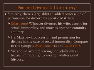 Paul on Divorce (1 Cor 7:10-15)
❖   Similarly, there’s (arguably) an added concession of
    permission for divorce by apostle Matthew:
    ❖ (Matt 19:9) Whoever divorces his wife, except for
      sexual immorality, and marries another, commits
      adultery.
    ❖ It’s Matthew’s concession and permission for
      divorce in the case of sexual immorality. Compare
      to the synoptic Mark 10:10-12 and Luke 16:18.
    ❖ We should avoid replacing one adultery/evil
      (sexual immorality) to another adultery/evil
      (divorce).
 