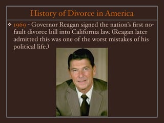 History of Divorce in America
❖   1969 - Governor Reagan signed the nation’s ﬁrst no-
    fault divorce bill into California law. (Reagan later
    admitted this was one of the worst mistakes of his
    political life.)
 