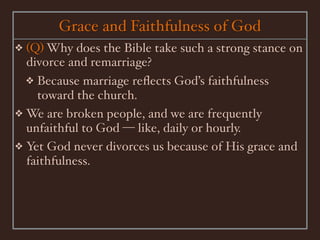 Grace and Faithfulness of God
❖ (Q) Why does the Bible take such a strong stance on
  divorce and remarriage?
  ❖ Because marriage reﬂects God’s faithfulness
    toward the church.
❖ We are broken people, and we are frequently
  unfaithful to God — like, daily or hourly.
❖ Yet God never divorces us because of His grace and
  faithfulness.
 
