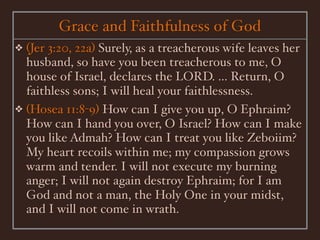 Grace and Faithfulness of God
❖ (Jer 3:20, 22a) Surely, as a treacherous wife leaves her
  husband, so have you been treacherous to me, O
  house of Israel, declares the LORD. ... Return, O
  faithless sons; I will heal your faithlessness.
❖ (Hosea 11:8-9) How can I give you up, O Ephraim?
  How can I hand you over, O Israel? How can I make
  you like Admah? How can I treat you like Zeboiim?
  My heart recoils within me; my compassion grows
  warm and tender. I will not execute my burning
  anger; I will not again destroy Ephraim; for I am
  God and not a man, the Holy One in your midst,
  and I will not come in wrath.
 