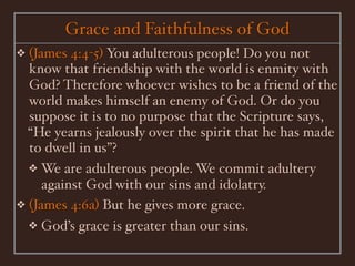 Grace and Faithfulness of God
❖ (James 4:4-5) You adulterous people! Do you not
  know that friendship with the world is enmity with
  God? Therefore whoever wishes to be a friend of the
  world makes himself an enemy of God. Or do you
  suppose it is to no purpose that the Scripture says,
  “He yearns jealously over the spirit that he has made
  to dwell in us”?
  ❖ We are adulterous people. We commit adultery
     against God with our sins and idolatry.
❖ (James 4:6a) But he gives more grace.
  ❖ God’s grace is greater than our sins.
 