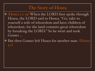 The Story of Hosea
❖ (Hosea 1:2-3a) When the LORD ﬁrst spoke through
  Hosea, the LORD said to Hosea, “Go, take to
  yourself a wife of whoredom and have children of
  whoredom, for the land commits great whoredom
  by forsaking the LORD.” So he went and took
  Gomer ...
❖ But then Gomer left Hosea for another man. (Hosea
  3:1)
 