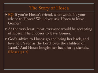 The Story of Hosea
❖ (Q) If you’re Hosea’s friend, what would be your
  advice to Hosea? Would you ask Hosea to leave
  Gomer?
❖ At the very least, most everyone would be accepting
  of Hosea if he chooses to leave Gomer.
❖ God’s advice to Hosea: go and bring her back, and
  love her, “even as the Lord loves the children of
  Israel.” And Hosea bought her back for 15 shekels.
  (Hosea 3:1-2)
 