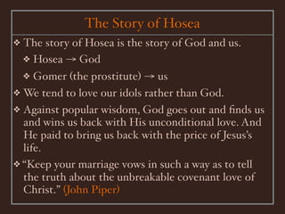 The Story of Hosea
❖   The story of Hosea is the story of God and us.
    ❖ Hosea → God
    ❖Gomer (the prostitute) → us
❖ We tend to love our idols rather than God.
❖ Against popular wisdom, God goes out and ﬁnds us
  and wins us back with His unconditional love. And
  He paid to bring us back with the price of Jesus’s
  life.
❖ “Keep your marriage vows in such a way as to tell
  the truth about the unbreakable covenant love of
  Christ.” (John Piper)
 