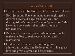 Summary of Study #8
❖ Divorce is hated by God, like it’s an enemy of God.
❖ Both Jesus and Paul commanded strongly against
  divorce because it’s against God’s will, and
  distinguished “command” versus “permission,” the
  latter as a concession that reﬂects human
  brokenness.
❖ But even in cases of spousal adultery, we should
  make all eﬀort to seek reconciliation and
  restoration.
❖ God never divorces us, even though we are
  adulterous people. But He loves us with His great
  love and gives us grace and forgiveness.
 