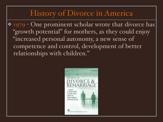 History of Divorce in America
❖   1979 - One prominent scholar wrote that divorce has
    “growth potential” for mothers, as they could enjoy
    “increased personal autonomy, a new sense of
    competence and control, development of better
    relationships with children.”
 