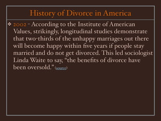 History of Divorce in America
❖   2002 - According to the Institute of American
    Values, strikingly, longitudinal studies demonstrate
    that two-thirds of the unhappy marriages out there
    will become happy within ﬁve years if people stay
    married and do not get divorced. This led sociologist
    Linda Waite to say, “the beneﬁts of divorce have
    been oversold.” (source)
 