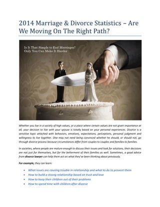 2014 Marriage & Divorce Statistics – Are
We Moving On The Right Path?
Whether you live in a society of high values, or a place where certain values are not given importance at
all, your decision to live with your spouse is totally based on your personal experiences. Divorce is a
sensitive topic attached with behaviors, emotions, expectations, perceptions, personal judgment and
willingness to live together. One may not need being convinced whether he should, or should not, go
through divorce process because circumstances differ from couples to couples and families to families.
In societies, where people are mature enough to discuss their issues and look for solutions, their decisions
are not just for themselves, but for the betterment of their families as well. Sometimes, a good advice
from divorce lawyer can help them act on what they’ve been thinking about previously.
For example, they can learn:
 What issues are causing trouble in relationship and what to do to prevent them
 How to build a strong relationship based on trust and love
 How to keep their children out of their problems
 How to spend time with children after divorce
 