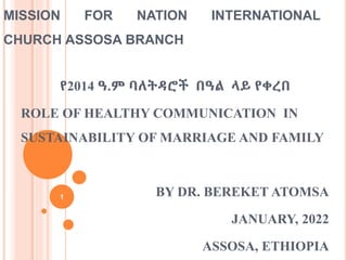 የ2014 ዓ.ም ባለትዳሮች በዓል ላይ የቀረበ
ROLE OF HEALTHY COMMUNICATION IN
SUSTAINABILITY OF MARRIAGE AND FAMILY
BY DR. BEREKET ATOMSA
JANUARY, 2022
ASSOSA, ETHIOPIA
1
MISSION FOR NATION INTERNATIONAL
CHURCH ASSOSA BRANCH
 