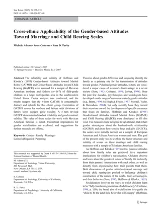 Sex Roles (2007) 56:325–339
DOI 10.1007/s11199-006-9174-0

 ORIGINAL ARTICLE



Cross-ethnic Applicability of the Gender-based Attitudes
Toward Marriage and Child Rearing Scales
Michele Adams & Scott Coltrane & Ross D. Parke




Published online: 28 February 2007
# Springer Science + Business Media, LLC 2007


Abstract The reliability and validity of Hoffman and            Theories about gender difference and inequality identify the
Kloska’s (1995) Gender-based Attitudes toward Marital           family as a primary site for the transmission of attitudes
Roles (GATMR) and Gender-based Attitudes toward Child           toward gender. Polarized gender attitudes, in turn, are consi-
Rearing (GATCR) were assessed for a sample of Mexican           dered a major cause of women’s disadvantage in a sexist
American mothers and fathers (n=167) of fifth-grade             society (Bem, 1993; Coltrane, 1998; Lorber, 1994). Over
children in a large metropolitan area in the southwestern       the past few decades, psychologists and sociologists have
United States. Factor analysis was conducted, and the           developed a wide range of measures to study gender attitudes
results suggest that the 6-item GATMR is conceptually           (e.g., Beere, 1990; McHugh & Frieze, 1997; Moradi, Yoder,
distinct and reliable for this ethnic group. Correlation of     & Berendsen, 2004), but only recently have they turned
GATMR scores for mothers and fathers with divisions of          their attention toward the development of specific measures
family labor suggest good validity. A 5-item revised            that focus on families. Hoffman and Kloska’s (1995)
GATCR demonstrated modest reliability and good construct        Gender-based Attitudes toward Marital Roles (GATMR)
validity. The value of these scales for work with Mexican       and Child Rearing (GATCR) were developed to fill this
American families is noted. Theoretical implications for        void. The measures were designed to tap attitudes that reflect
gender socialization are explored, and suggestions for          gender stereotypes about the husband-wife relationship
further research are offered.                                   (GATMR) and about how to raise boys and girls (GATCR);
                                                                the scales were initially normed on a sample of European
Keywords Gender . Family . Marriage .                           American and African American women and men. The goal
Latino/a (hispanic) . Parenting                                 of the present study was to explore the factor structure and
                                                                validity of scores on these marriage and child rearing
                                                                measures with a sample of Mexican American families.
                                                                   As Hoffman and Kloska (1995) noted, parental attitudes
This research was supported by Grant # MH 54154-01A2 from the   about how family roles are gendered have important
National Institute of Mental Health.                            implications for children’s socialization. Children observe
M. Adams (*)
                                                                and learn about the gendered nature of family life indirectly
Department of Sociology, Tulane University,                     from their parents’ interactions with each other, as well as
220 Newcomb Hall,                                               directly from experiencing how their parents treat them.
New Orleans, LA 70118, USA                                      Both dimensions of gender attitudes-toward marriage and
e-mail: madams2@tulane.edu
                                                                toward child rearing-are posited to influence children’s
S. Coltrane                                                     construction of the nature of the world, their self-concepts,
Department of Sociology, University of California,              and their behavior (Bem, 1993; Hoffman & Kloska, 1995).
Riverside, CA, USA                                                 Socialization involves the ways in which children learn
R. D. Parke
                                                                to be “fully functioning members of adult society” (Coltrane,
Department of Psychology, University of California,             1998, p. 110); the broad aim of socialization is to guide the
Riverside, CA, USA                                              “child to fit the adult role he or she will occupy” (Hoffman,
 