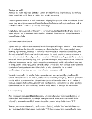 Marriage and health
Marriage and health are closely related.[1] Married people experience lower morbidity and mortality
across such diverse health threats as cancer, heart attacks, and surgery.
There are gender differences in these effects which may be partially due to men's and women’s relative
status. Most research on marriage and health has focused on heterosexual couples, and more work is
needed to clarify the health affects on same-sex marriage.
Simply being married, as well as the quality of one’s marriage, has been linked to diverse measures of
health. Research has examined the social-cognitive, emotional, behavioral and biological processes
involved in these links.
Compared to other relationships
Beyond marriage, social relationships more broadly have a powerful impact on health. A meta-analysis
of 148 studies found that those with stronger social relationships had a 50% lower risk of all-cause
mortality.[4] Conversely, loneliness is associated with increased risk for cardiovascular disease, and
all-cause mortality.[5] Little work has directly compared the health impacts of marriage compared to
those of non-romantic relationships, such as connections with friends or colleagues.[1] However, there
are several reasons why marriage may exert a greater health impact than other relationships, even other
cohabiting relationships: married couples spend time together during a wide variety of activities, such
as eating, leisure, housekeeping, child-care and sleep.[1] Spouses also share resources and investments
such as joint finances or home-ownership. Relative to other relationships, the increased
interdependence of marriage serves as a source for more intense support.[1]
Romantic couples who live together, but are unmarried, may represent a middle ground in health
benefits between those who are married, and those who self-identify as single.[6] However, people live
together without getting married for many different reasons; cohabitation may serve as a prelude to
marriage. Selection factors of race, ethnicity, and social-economic status predispose certain groups to
cohabit unmarried, and these factors also affect the health benefits of marriage and cohabitation
Same-sex marriage
Most research on marriage and health has studied heterosexual couples. Same-sex and opposite-sex
couples share many similarities. Both begin marriage with high levels of relationship satisfaction,
followed by later declines, and both argue with similar frequency about similar issues.[7][8]
However, same-sex couples resolve conflicts more effectively, and distribute household labor more
fairly compared to their heterosexual counterparts.[7][8] Same-sex marriage remains illegal in many
 