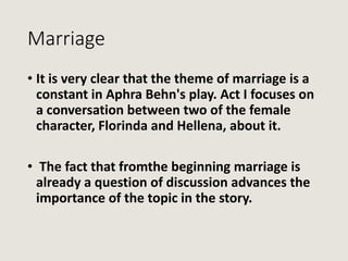 Marriage
• It is very clear that the theme of marriage is a
constant in Aphra Behn's play. Act I focuses on
a conversation...