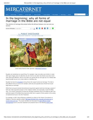 6/6/2014 MercatorNet: In the beginning: why all forms of marriage in the Bible are not equal
http://www.mercatornet.com/articles/view/in_the_beginning_why_all_forms_of_marriage_in_the_bible_are_not_equal# 1/4
 1 |   |             
In the beginning: why all forms of
marriage in the Bible are not equal
The only form of marriage that existed before the fall was between one man and one
woman.
Richard Whitekettle | 5 June 2014
Jacob meets Rachel. Erwin Speckter / Wikimedia Commons
 
Equality can sometimes be a good thing. For example, it was nice when your brother or sister
didn’t get a bigger piece of cake than you did. And it’s nice when two friends care about each
other with equal affection. And it’s nice when you pull the left oar and right oar of a rowboat with
equal strength as you try to cross a lake on a windless day.
Equality has become a buzzword among those who support same­sex marriage. The idea is
that different forms of unions (for example, same­sex and opposite­sex) should have equal
legal status as marriage.
While there are good secular/rational/natural arguments against same­sex marriage, people of
faith also make arguments based on their religious beliefs, and especially on what the Bible
says.  As a result, proponents of same­sex marriage sometimes resort to the Bible as well. One
particular aspect of the Bible that proponents often cite in support of their position is the variety
of marital forms found in the Old Testament.
For example, in 2001, Bruce Robinson published an article on the Ontario Consultants on
Religious Tolerance website entitled “Marriages & family forms: opposite and same­sex, in
ancient times and now.” The article identifies and discusses the eight different marital
arrangements found in the Old Testament and presents them in the following handy chart:
family sex & society bioethics human rights news & politics human dignity life & religion technology culture search
 
