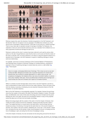 6/6/2014 MercatorNet: In the beginning: why all forms of marriage in the Bible are not equal
http://www.mercatornet.com/articles/view/in_the_beginning_why_all_forms_of_marriage_in_the_bible_are_not_equal# 2/4
Robinson argues that, given the diversity of marital arrangements in the Old Testament, and
the fact that “there do not appear to be any passages in the Bible that condemn any of the
above forms of marriages or family structures,” there was no such thing as a “biblical marriage.”
That is to say, there was no standard concept of marriage in the Bible. For Robinson, the
implication is that one cannot describe same­sex unions as a deviation from a biblical norm, as
many opponents of same­sex marriage are wont to do.
Robinson’s article and the chart it contains have been referred to and used by various other
authors on the web, though Robinson notes that the chart is not his own and that the creator of
the chart is unknown. And, of course, Robinson is not alone in using the apparent absence of a
standard form of marriage in the Old Testament in support of redefining marriage to include
same­sex relationships.
For example, at the 2013 Covenant Conference of the Covenant Network of Presbyterians,
Amy Plantinga Pauw, Professor of Doctrinal Theology at Louisville Seminary, presented an
argument in favor of redefining marriage to include same­sex unions in a talk entitled “It’s
Time.” Pauw argued:
there is no single, unchanging biblical view of marriage. This is clear as soon as we start
reading the Bible. Biological procreation was of supreme importance for ancient Israel
because their very survival as a people depended on it—which is why you get…the
acceptance of polygamy, the insistence that a man marry his brother’s widow, an extreme
worry about “wasting” male seed. Those are biblical ways of thinking about marriage and
sexual activity that Jews and Christians don’t regard as normative anymore.
While it is certainly true that marriage takes various forms in the Old Testament, and that no
direct condemnations of these various forms are ever made, Robinson, Pauw, and those of like
mind are missing or ignoring or dismissing one very important interpretive feature of the Old
Testament: its narrative trajectory.
Much of the Old Testament is chronologically organized. For example, Genesis through Kings
move from the creation of the world to the exile of the Southern Kingdom of Judah. Chronicles,
Ezra, and Nehemiah cover some of that same chronology and move it forward into the period
following the return from exile. And there are chronological markers in many of the prophetic
books that allow one to fit them into the broader chronology.
Biblical chronology begins with the creation of the world. In the first chapter of Genesis, God
creates the entire universe and all of its inhabitants, declaring that what has been made is
good. This implies that there is a moral order to the world (that is, that the things God has
created are acting or functioning in the way that He wants them to). In the second chapter of
Genesis, God creates a man and a woman, establishes the “(one) man + (one) woman” marital
form, and gives the man and the woman a basic moral framework to live by: not eating from the
tree of knowledge is right, and eating from the tree of knowledge is wrong.
In the third chapter of Genesis, the man and woman do the wrong thing and eat from the tree of
 