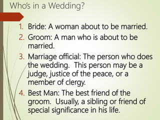 Who’s in a Wedding?
1. Bride: A woman about to be married.
2. Groom: A man who is about to be
married.
3. Marriage official: The person who does
the wedding. This person may be a
judge, justice of the peace, or a
member of clergy.
4. Best Man: The best friend of the
groom. Usually, a sibling or friend of
special significance in his life.
 