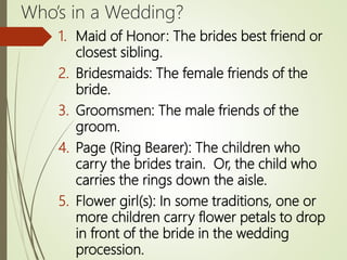 Who’s in a Wedding?
1. Maid of Honor: The brides best friend or
closest sibling.
2. Bridesmaids: The female friends of the
bride.
3. Groomsmen: The male friends of the
groom.
4. Page (Ring Bearer): The children who
carry the brides train. Or, the child who
carries the rings down the aisle.
5. Flower girl(s): In some traditions, one or
more children carry flower petals to drop
in front of the bride in the wedding
procession.
 