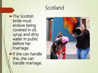 Scotland
The Scottish
bride must
endure being
covered in oil,
syrup and dirty
water in public
before her
marriage.
If she can handle
this, she can
handle marriage.
 
