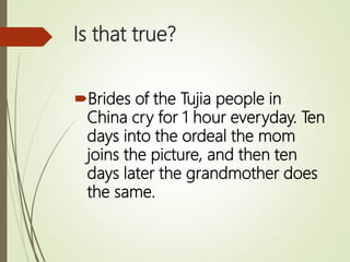 Is that true?
Brides of the Tujia people in
China cry for 1 hour everyday. Ten
days into the ordeal the mom
joins the picture, and then ten
days later the grandmother does
the same.
 