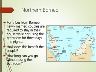 Northern Borneo
 For tribes from Borneo
newly married couples are
required to stay in their
house while not using the
bathroom for three days
and nights.
 How does this benefit the
couple?
 How long can you go
without using the
bathroom?
 