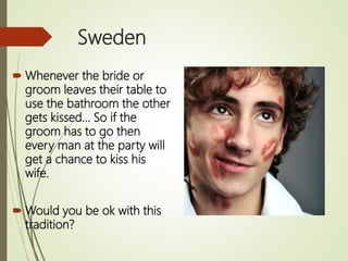 Sweden
 Whenever the bride or
groom leaves their table to
use the bathroom the other
gets kissed… So if the
groom has to go then
every man at the party will
get a chance to kiss his
wife.
 Would you be ok with this
tradition?
 