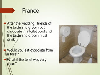 France
 After the wedding, friends of
the bride and groom put
chocolate in a toilet bowl and
the bride and groom must
drink it.
 Would you eat chocolate from
a toilet?
 What if the toilet was very
clean?
 