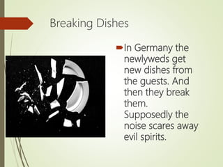 Breaking Dishes
In Germany the
newlyweds get
new dishes from
the guests. And
then they break
them.
Supposedly the
noise scares away
evil spirits.
 