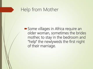 Help from Mother
Some villages in Africa require an
older woman, sometimes the brides
mother, to stay in the bedroom and
“help” the newlyweds the first night
of their marriage.
 
