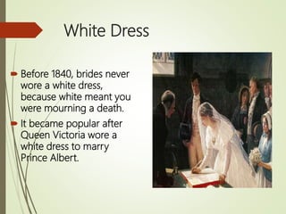 White Dress
 Before 1840, brides never
wore a white dress,
because white meant you
were mourning a death.
 It became popular after
Queen Victoria wore a
white dress to marry
Prince Albert.
 