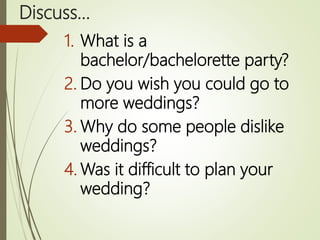 Discuss…
1. What is a
bachelor/bachelorette party?
2. Do you wish you could go to
more weddings?
3. Why do some people dislike
weddings?
4. Was it difficult to plan your
wedding?
 